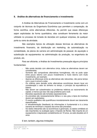 39




8. Análise de alternativas de financiamento e investimento

                A Análise de Alternativas de Financiamento e Investimento conta com um
conjunto de técnicas da Engenharia Econômica que permitem a comparação, de
forma científica, entre alternativas diferentes. Ao permitir que essas diferenças
sejam explicitadas de forma quantitativa, elas constituem ferramenta da maior
utilidade no processo de tomada de decisões em qualquer empresa, de qualquer
porte ou ramo de atividade.
                São exemplos típicos da utilização dessas técnicas as alternativas de
investimento financeiro, de distribuição em marketing, de automatização na
contabilidade, de planos de carreira em administração de pessoal, de aquisição e
substituição de equipamentos na administração da produção, na engenharia de
produto, etc.
                Para ser eficiente, a Análise de Investimentos pressupõe alguns princípios
fundamentais:
                −      Não existe decisão com alternativa única, todas as alternativas devem ser
                       consideradas;
                −      Somente são comparáveis alternativas homogêneas, não se pode optar
                       entre pouco retorno com pouco investimento e muito retorno com muito
                       investimento, por exemplo;
                −      Apenas as diferenças entre as alternativas são relevantes, não perca tempo
                       com o que é comum a elas;
                −      Os critérios para decisão entre alternativas econômicas devem levar em
                       consideração o valor do dinheiro no tempo, o princípio da equivalência é
                       básico;
                −      Não devem ser subestimados os problemas relativos ao racionamento de
                       capital, a menos que isso não seja problema para você;
                −      Decisões separáveis são tomadas separadamente;
                −      As previsões são necessariamente falhas e o seu grau e tipos de incerteza
                       devem ser explicitados;
                −      O evento qualitativo não quantificava monetariamente devem ser claramente
                       especificados;
                −      A retroalimentação (feedback) de informações é fundamental e é a única
                       maneira de minimizar o impacto dos erros das previsões;
                −      Os dados relevantes são os econômicos e gerenciais, os dados contábeis só
                       são importantes na avaliação após o Imposto de Renda. Não importa de um
                       equipamento é depreciado contabilmente em 10 anos, se está obsoleto em 5
                       anos.


                E tem, também, algumas limitações:


Rua Luiz Leduc, 210 s. 03                                                       Fone /fax: 41 – 339 – 6270
82100 – 010     Curitiba – PR                                                   E-mail: jcandido@fesppr.br
                                                                             http://www.fesppr.br/~candido
 