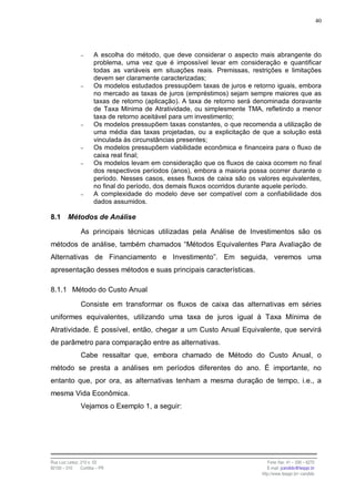 40




                −      A escolha do método, que deve considerar o aspecto mais abrangente do
                       problema, uma vez que é impossível levar em consideração e quantificar
                       todas as variáveis em situações reais. Premissas, restrições e limitações
                       devem ser claramente caracterizadas;
                −      Os modelos estudados pressupõem taxas de juros e retorno iguais, embora
                       no mercado as taxas de juros (empréstimos) sejam sempre maiores que as
                       taxas de retorno (aplicação). A taxa de retorno será denominada doravante
                       de Taxa Mínima de Atratividade, ou simplesmente TMA, refletindo a menor
                       taxa de retorno aceitável para um investimento;
                −      Os modelos pressupõem taxas constantes, o que recomenda a utilização de
                       uma média das taxas projetadas, ou a explicitação de que a solução está
                       vinculada às circunstâncias presentes;
                −      Os modelos pressupõem viabilidade econômica e financeira para o fluxo de
                       caixa real final;
                −      Os modelos levam em consideração que os fluxos de caixa ocorrem no final
                       dos respectivos períodos (anos), embora a maioria possa ocorrer durante o
                       período. Nesses casos, esses fluxos de caixa são os valores equivalentes,
                       no final do período, dos demais fluxos ocorridos durante aquele período.
                −      A complexidade do modelo deve ser compatível com a confiabilidade dos
                       dados assumidos.

8.1      Métodos de Análise

                As principais técnicas utilizadas pela Análise de Investimentos são os
métodos de análise, também chamados “Métodos Equivalentes Para Avaliação de
Alternativas de Financiamento e Investimento”. Em seguida, veremos uma
apresentação desses métodos e suas principais características.

8.1.1 Método do Custo Anual

                Consiste em transformar os fluxos de caixa das alternativas em séries
uniformes equivalentes, utilizando uma taxa de juros igual à Taxa Mínima de
Atratividade. É possível, então, chegar a um Custo Anual Equivalente, que servirá
de parâmetro para comparação entre as alternativas.
                Cabe ressaltar que, embora chamado de Método do Custo Anual, o
método se presta a análises em períodos diferentes do ano. É importante, no
entanto que, por ora, as alternativas tenham a mesma duração de tempo, i.e., a
mesma Vida Econômica.
                Vejamos o Exemplo 1, a seguir:




Rua Luiz Leduc, 210 s. 03                                                      Fone /fax: 41 – 339 – 6270
82100 – 010     Curitiba – PR                                                  E-mail: jcandido@fesppr.br
                                                                            http://www.fesppr.br/~candido
 
