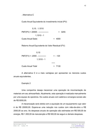 42




                . Alternativa C


                Custo Anual Equivalente do investimento inicial (PV):


                                0,10 . 1,1010
                PMT(PV) = 20000 . ---------------           = 3255
                                   1,1010 - 1
                Custo Anual Dado                      = 4000


                Retorno Anual Equivalente do Valor Residual (FV):


                                    0,10
                PMT(FV) = -2000 . ------------        = - 125
                                     1,1010 - 1
                                                    -----
                Custo Anual Total                     = 7130


                A alternativa C é a mais vantajosa por apresentar os menores custos
anuais equivalentes.


                Exemplo 2


                Uma companhia deseja mecanizar uma operação de movimentação de
materiais em seu almoxarifado. Atualmente, esta operação é realizada manualmente
por uma equipe de operários. Os custos anuais com salários e encargos sociais são
de R$ 8000,00.
                A mecanização será obtida com a aquisição de um equipamento cujo valor
é de R$ 20000,00. Espera-se uma redução nos custos com mão-de-obra a R$
2000,00 ao ano. As despesas anuais de operação são estimadas em R$ 500,00 de
energia, R$ 1.500,00 de manutenção e R$ 500,00 de seguro e demais despesas.




Rua Luiz Leduc, 210 s. 03                                                  Fone /fax: 41 – 339 – 6270
82100 – 010     Curitiba – PR                                              E-mail: jcandido@fesppr.br
                                                                        http://www.fesppr.br/~candido
 