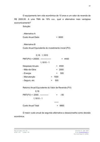 43




                O equipamento tem vida econômica de 10 anos e um valor de revenda de
R$ 2000,00. A uma TMA de 18% a.a., qual a alternativa mais vantajosa
economicamente?
                Solução:


                . Alternativa A
                Custo Anual Dado                            = 8000


                . Alternativa B
                Custo Anual Equivalente do investimento inicial (PV):


                                  0,18 . 1,1810
                PMT(PV) = 20000 . ---------------                   = 4450
                                         1,1810 - 1
                Despesas Anuais                             = 4500
                - Mão-de-Obra                               = 2000
                - Energia                                   =      500
                - Manutenção                          = 1500
                - Seguro, etc.                        =   500


                Retorno Anual Equivalente do Valor de Revenda (FV):
                                  0,18
                PMT(FV) = -2000 . ------------              =      - 85
                                1,1810 - 1
                                                          ------
                Custo Anual Total                            = 8865


                O maior custo anual da segunda alternativa a desaconselha como decisão
econômica.




Rua Luiz Leduc, 210 s. 03                                                       Fone /fax: 41 – 339 – 6270
82100 – 010     Curitiba – PR                                                   E-mail: jcandido@fesppr.br
                                                                             http://www.fesppr.br/~candido
 