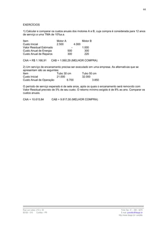 44




EXERCÍCIOS

1) Calcular e comparar os custos anuais dos motores A e B, cuja compra é considerada para 12 anos
de serviço a uma TMA de 10%a.a.

Item                               Motor A                  Motor B
Custo Inicial                      2.500            4.000
Valor Residual Estimado                         -           1.000
Custo Anual de Energia                       500              300
Custo Anual de Reparos                       300              220

CAA = R$ 1.166,91               CAB = 1.060,29 (MELHOR COMPRA)

2) Um serviço de encanamento precisa ser executado em uma empresa. As alternativas que se
apresentam são as seguintes:
Item                      Tubo 30 cm         Tubo 50 cm
Custo Inicial             21.000             32.000
Custo Anual de Operação          6.700               3.850

O período de serviço esperado é de sete anos, após os quais o encanamento será removido com
Valor Residual previsto de 5% de seu custo. O retorno mínimo exigido é de 8% ao ano. Comparar os
custos anuais.

CAA = 10.615,84                 CAB = 9.817,00 (MELHOR COMPRA)




Rua Luiz Leduc, 210 s. 03                                                     Fone /fax: 41 – 339 – 6270
82100 – 010     Curitiba – PR                                                 E-mail: jcandido@fesppr.br
                                                                           http://www.fesppr.br/~candido
 