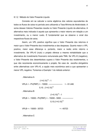 45




8.1.2 Método do Valor Presente Líquido

                Consiste em se calcular a soma algébrica dos valores equivalentes de
todos os fluxos de caixa no período zero utilizando a Taxa Mínima de Atratividade. A
soma desses Valores Presentes resulta no Valor Presente Líquido da alternativa. A
alternativa mais indicada é aquela que apresenta o maior retorno em relação a um
investimento, ou o menor custo. É fundamental que se observe o sinal dos
respectivos fluxos de caixa.
                Assim, um VPL positivo significa que o Valor Presente dos retornos é
maior que o Valor Presente dos investimentos e das despesas. Quanto maior o VPL
positivo, maior essa diferença e, portanto, maior a razão entre retorno e
investimento. Se VPL=0 (nulo) o projeto oferece a mesma rentabilidade que a
alternativa de investimento financeiro remunerada pela TMA. Se VPL<0 (negativo),
o Valor Presente dos desembolsos supera o Valor Presente dos recebimentos, o
que não recomenda economicamente o projeto. No caso da escolha obrigatória
entre alternativas com VPL<0, a opção mais econômica será a que apresentar o
menor VPL negativo. Tomemos o Exemplo 1 do método anterior:


                . Alternativa A
                                     (1+0,10)10 - 1
                VPLA = - PV(PMT) = - 10000 . --------------------   = - 61.446
                                    0,10 . (1+0,10)10
                . Alternativa B
                                                  (1+0,10)10 - 1
                VPLB = - 15000 - PV(PMT) = - 15000 - 5000 . ----------------
                                                  0,10.(1+0,10)10


                VPLB = - 15000 - 30723                       = - 45723


                . Alternativa C




Rua Luiz Leduc, 210 s. 03                                                     Fone /fax: 41 – 339 – 6270
82100 – 010     Curitiba – PR                                                 E-mail: jcandido@fesppr.br
                                                                           http://www.fesppr.br/~candido
 