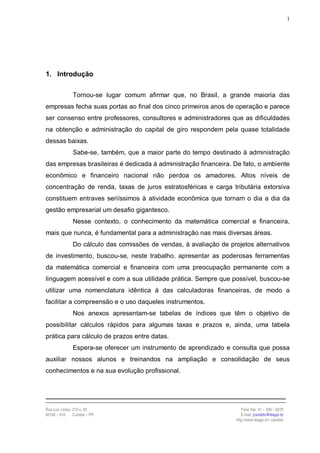 1




1. Introdução

                Tornou-se lugar comum afirmar que, no Brasil, a grande maioria das
empresas fecha suas portas ao final dos cinco primeiros anos de operação e parece
ser consenso entre professores, consultores e administradores que as dificuldades
na obtenção e administração do capital de giro respondem pela quase totalidade
dessas baixas.
                Sabe-se, também, que a maior parte do tempo destinado à administração
das empresas brasileiras é dedicada à administração financeira. De fato, o ambiente
econômico e financeiro nacional não perdoa os amadores. Altos níveis de
concentração de renda, taxas de juros estratosféricas e carga tributária extorsiva
constituem entraves seriíssimos à atividade econômica que tornam o dia a dia da
gestão empresarial um desafio gigantesco.
                Nesse contexto, o conhecimento da matemática comercial e financeira,
mais que nunca, é fundamental para a administração nas mais diversas áreas.
                Do cálculo das comissões de vendas, à avaliação de projetos alternativos
de investimento, buscou-se, neste trabalho, apresentar as poderosas ferramentas
da matemática comercial e financeira com uma preocupação permanente com a
linguagem acessível e com a sua utilidade prática. Sempre que possível, buscou-se
utilizar uma nomenclatura idêntica à das calculadoras financeiras, de modo a
facilitar a compreensão e o uso daqueles instrumentos.
                Nos anexos apresentam-se tabelas de índices que têm o objetivo de
possibilitar cálculos rápidos para algumas taxas e prazos e, ainda, uma tabela
prática para cálculo de prazos entre datas.
                Espera-se oferecer um instrumento de aprendizado e consulta que possa
auxiliar nossos alunos e treinandos na ampliação e consolidação de seus
conhecimentos e na sua evolução profissional.




Rua Luiz Leduc, 210 s. 03                                                Fone /fax: 41 – 339 – 6270
82100 – 010     Curitiba – PR                                            E-mail: jcandido@fesppr.br
                                                                      http://www.fesppr.br/~candido
 
