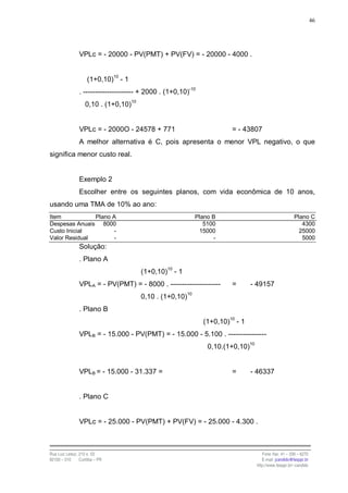 46




                VPLc = - 20000 - PV(PMT) + PV(FV) = - 20000 - 4000 .


                    (1+0,10)10 - 1
                . --------------------- + 2000 . (1+0,10)-10
                   0,10 . (1+0,10)10


                VPLc = - 2000O - 24578 + 771                            = - 43807
                A melhor alternativa é C, pois apresenta o menor VPL negativo, o que
significa menor custo real.


                Exemplo 2
                Escolher entre os seguintes planos, com vida econômica de 10 anos,
usando uma TMA de 10% ao ano:
Item           Plano A                                     Plano B                                     Plano C
Despesas Anuais 8000                                          5100                                        4300
Custo Inicial        -                                      15000                                        25000
Valor Residual       -                                           -                                        5000
                Solução:
                . Plano A
                                       (1+0,10)10 - 1
                VPLA = - PV(PMT) = - 8000 . ---------------------       =       - 49157
                                       0,10 . (1+0,10)10
                . Plano B
                                                               (1+0,10)10 - 1
                VPLB = - 15.000 - PV(PMT) = - 15.000 - 5.100 . ----------------
                                                                0,10.(1+0,10)10


                VPLB = - 15.000 - 31.337 =                              =       - 46337


                . Plano C


                VPLc = - 25.000 - PV(PMT) + PV(FV) = - 25.000 - 4.300 .



Rua Luiz Leduc, 210 s. 03                                                            Fone /fax: 41 – 339 – 6270
82100 – 010     Curitiba – PR                                                        E-mail: jcandido@fesppr.br
                                                                                  http://www.fesppr.br/~candido
 