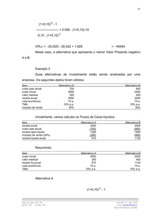 47




                    (1+0,10)10 - 1
                 --------------------- + 5.000 . (1+0,10)-10
                   0,10 . (1+0,10)10


                VPLc = - 25.00O - 26.422 + 1.928                           = - 49494
                Neste caso, a alternativa que apresenta o menor Valor Presente negativo
é a B.


                Exemplo 3
                Duas alternativas de investimento estão sendo analisadas por uma
empresa. Os seguintes dados foram obtidos:
Item                                 Alternativa A                                       Alternativa B
custo oper.anual                               700                                                 900
custo inicial                                2000                                                2500
valor residual                                 300                                                 450
receita anual                                2000                                                2500
vida econômica                               10 a.                                               10 a.
TMA                                      10% a.a.                                            10% a.a.
imposto de renda                              30%                                                 30%


                Inicialmente, vamos calcular os Fluxos de Caixa líquidos:
Item                                                 Alternativa A                       Alternativa B
receita anual                                                2000                                2500
custo oper.anual                                             (700)                               (900)
receita oper.líquida                                         1300                                1600
imposto de renda (30%)                                       (390)                               (480)
receita líquida anual                                          910                               1120


                Resumindo:
Item                                                 Alternativa A                       Alternativa B
custo inicial                                                2000                                2500
valor residual                                                 300                                 450
receita líq.anual                                              910                               1120
vida econômica                                               10 a.                               10 a.
TMA                                                      10% a.a.                            10% a.a.


                Alternativa A


                                                          (1+0,10)10 - 1



Rua Luiz Leduc, 210 s. 03                                                      Fone /fax: 41 – 339 – 6270
82100 – 010     Curitiba – PR                                                  E-mail: jcandido@fesppr.br
                                                                            http://www.fesppr.br/~candido
 