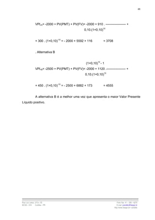48




                VPLA= -2000 + PV(PMT) + PV(FV)= -2000 + 910 . ------------------- +
                                                   0,10.(1+0,10)10


                + 300 . (1+0,10)-10 = - 2000 + 5592 + 116        = 3708


                . Alternativa B


                                                    (1+0,10)10 - 1
                VPLB= -2500 + PV(PMT) + PV(FV)= -2000 + 1120 .------------------ +
                                                   0,10.(1+0,10)10


                + 450 . (1+0,10)-10 = - 2500 + 6882 + 173        = 4555


                A alternativa B é a melhor uma vez que apresenta o maior Valor Presente
Líquido positivo.




Rua Luiz Leduc, 210 s. 03                                                    Fone /fax: 41 – 339 – 6270
82100 – 010     Curitiba – PR                                                E-mail: jcandido@fesppr.br
                                                                          http://www.fesppr.br/~candido
 