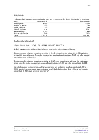49




EXERCÍCIOS

1) Duas máquinas estão sendo analisadas para um investimento. Os dados obtidos são os seguintes:
Item                         Alternativa A                                         Alternativa B
Custo Inicial                       4.000                                                 5.000
Custo Op. Anual                        900                                                1.000
Valor Residual                         300                                                   500
Vida Econômica                       10 a.                                                 10 a.
Receita Anual                       2.200                                                 2.400
Imposto de Renda                      30%                                                   30%
TMA                              12% a.a.                                               12% a.a.


Qual a melhor alternativa?

VPLA = R$ 1.916,32              VPLB = R$ 1.376,23 (MELHOR COMPRA)

2) Dois equipamentos estão sendo analisados para um investimento para 10 anos.

Equipamento A: exige um investimento inicial de 1.000 e investimentos adicionais de 500 após três
anos e 800 após sete anos. Os custos operacionais anuais são estimados em 1.600 e o valor residual
do equipamento será de 800.

Equipamento B: exige um investimento inicial de 1.500 e um investimento adicional de 1.000 após
cinco anos. Os custos operacionais anuais são estimados em 1.900 e o valor residual será de 900.

Admitindo que os equipamentos A e B proporcionarão um acréscimo anual de receita de 3.000 e
3.200 respectivamente, que a taxa mínima de atratividade do investidor é de 10% a.a. e o imposto
de renda é de 30%, qual a melhor alternativa?




Rua Luiz Leduc, 210 s. 03                                                       Fone /fax: 41 – 339 – 6270
82100 – 010     Curitiba – PR                                                   E-mail: jcandido@fesppr.br
                                                                             http://www.fesppr.br/~candido
 
