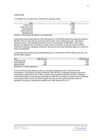 52




EXERCÍCIOS

1) A respeito de um projeto são conhecidos os seguintes dados:

                     Item                                                  Valor
             Custo Inicial                                                12.000
         Custo Op. Anual                                                   1.506
           Valor Residual                                                  2.000
         Vida Econômica                                                    25 a.
           Receita Anual                                                   2.590
Calcular a Taxa Interna de Retorno do investimento.

2) Uma loja vende amplificadores a R$ 2.500 cada um, mas R$ 500 deverão ser pagos de entrada e
R$ 500 no fim de cada mês nos próximos quatro meses, "sem cobrança de juros". Discutindo a
possível compra, você descobre que pode comprar o amplificador por R$ 2.250 à vista. Você
também fica sabendo que, comprando a prazo, haverá a cobrança, no ato da compra, de R$ 50
referentes a serviços e despesas contratuais. Que taxa de juros será realmente paga se a compra for
feita em prestações?

3) Duas alternativas estão sendo consideradas para um investimento de R$ 4.000 por dez anos. Os
demais dados seguem:

Item                           Alternativa A                                              Alternativa B
Custo Op.Anual                        1.100                                                      1.600
Valor Residual                           400                                                        600
Receita Anual                         2.000                                                      2.500
Determinar a melhor alternativa.

4) Uma bomba de água essencial para um processo industrial pode ser comprada de dois
fornecedores. O fornecedor A vende a bomba por R$ 100.000 e a despesa mensal de operação e
manutenção é estimada em R$ 12.000. A bomba do fornecedor B custa R$ 170.000 e a despesa
mensal de operação e manutenção é estimada em R$ 8.000. Se ambas as bombas serão usadas por
cinco anos e a taxa mínima de retorno exigida é de 10% ao mês, qual das bombas deve ser
escolhida? Qual seria a resposta do problema se a TMA fosse de 4% a.m.?




Rua Luiz Leduc, 210 s. 03                                                       Fone /fax: 41 – 339 – 6270
82100 – 010     Curitiba – PR                                                   E-mail: jcandido@fesppr.br
                                                                             http://www.fesppr.br/~candido
 