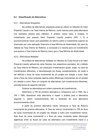 53




8.2      Classificação de Alternativas


8.2.1 Alternativas Singulares

                Na análise de alternativas singulares pode-se utilizar os métodos do Valor
Presente Líquido e da Taxa Interna de Retorno, como fizemos para cada alternativa
nos exemplos desses dois métodos. A análise, nesse caso, é simples. O
investimento              que   possua Valor Presente Líquido positivo (VPL > 0) é
economicamente viável, pois possibilita um retorno sobre o investimento superior ao
propiciado por uma aplicação financeira à taxa Mínima de Atratividade. No caso do
método da Taxa Interna de Retorno, a conclusão é a mesma para um investimento
que possua a Taxa Interna de Retorno maior que a Taxa Mínima de Atratividade.

8.2.2 Alternativas Múltiplas

                Na análise de alternativas múltiplas os métodos do Custo Anual e do Valor
Presente Líquido aplicam-se como fizemos nos respectivos exemplos. Já o método
da Taxa Interna de Retorno, por pressupor investimentos iguais, exige, no caso de
investimentos diferentes, a decomposição em fluxos complementares, de modo a
ser definido o fluxo de caixa incremental de um projeto em relação a outro. Este
seria o fluxo de caixa composto apenas pelas diferenças incrementais de um projeto
em relação a outro. Para um conjunto de alternativas com investimentos diferentes,
procederíamos da seguinte maneira:
                Ordenar as alternativas em ordem crescente de investimentos.
                Determinar a TIR da primeira alternativa e compará-la com a TMA. Se a
TIR < TMA, abandonar esta alternativa e repetir a análise para a alternativa
seguinte           e,     assim,   sucessivamente   até   a   obtenção   de     uma         alternativa
economicamente viável.
                A partir da primeira alternativa viável, calcula-se a Taxa de Retorno
incremental da próxima alternativa. A Taxa de retorno incremental é a TIR do fluxo
de caixa incremental de um projeto me relação a outro com investimento menor.
Este fluxo de caixa incremental é o fluxo de caixa composto pelas diferenças
algébricas entre os fluxos de caixa da alternativa com investimento maior e a


Rua Luiz Leduc, 210 s. 03                                                        Fone /fax: 41 – 339 – 6270
82100 – 010     Curitiba – PR                                                    E-mail: jcandido@fesppr.br
                                                                              http://www.fesppr.br/~candido
 