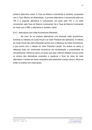 54




primeira alternativa viável. A Taxa de Retorno incremental é, também, comparada
com a Taxa Mínima de Atratividade. A primeira alternativa é remunerada pela sua
TIR e a segunda alternativa é remunerada, em parte pela TIR, e na parte
incremental, pela Taxa de Retorno incremental. Se a Taxa de Retorno incremental
for maior que a TMA, a alternativa é, também, viável.

8.2.3 Alternativas com Vidas Econômicas Diferentes

                No caso de se analisar alternativas com diversas vidas econômicas,
somente os métodos do Custo Anual e do Valor Presente são aplicáveis. O método
do Custo Anual não sofre distorções graves com a diferença de Vidas Econômicas,
o que ocorre com o método do Valor Presente Líquido. Em ambos os casos, a
diferença pode ser contornada levando-se em consideração a possibilidade de
reinvestimento. Define-se assim um prazo que seja o Mínimo Múltiplo Comum entre
os prazos das alternativas propostas e repete-se o fluxo de caixa de cada
alternativa o número de vezes necessário para preencher o prazo comum. Recai-se
então na análise com vidas iguais.




Rua Luiz Leduc, 210 s. 03                                           Fone /fax: 41 – 339 – 6270
82100 – 010     Curitiba – PR                                       E-mail: jcandido@fesppr.br
                                                                 http://www.fesppr.br/~candido
 