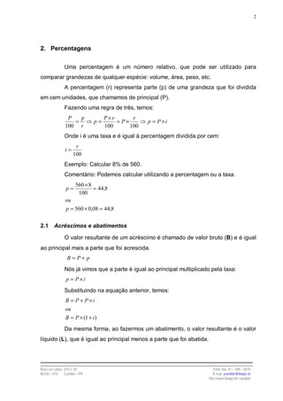 2




2. Percentagens

                Uma percentagem é um número relativo, que pode ser utilizado para
comparar grandezas de qualquer espécie: volume, área, peso, etc.
                A percentagem (r) representa parte (p) de uma grandeza que foi dividida
em cem unidades, que chamamos de principal (P).
                Fazendo uma regra de três, temos:
                 P   p               P×r       r
                   =            p=       = P×       p = P×i
                100 r                100      100
                Onde i é uma taxa e é igual à percentagem dividida por cem:
                       r
                i=
                      100
                Exemplo: Calcular 8% de 560.
                Comentário: Podemos calcular utilizando a percentagem ou a taxa.
                        560 × 8
                 p=             = 44,8
                         100
                 ou
                 p = 560 × 0,08 = 44,8


2.1      Acréscimos e abatimentos

                O valor resultante de um acréscimo é chamado de valor bruto (B) e é igual
ao principal mais a parte que foi acrescida.
                  B = P+ p
                Nós já vimos que a parte é igual ao principal multiplicado pela taxa:
                 p = P×i
                Substituindo na equação anterior, temos:
                 B = P + P×i
                 ou
                 B = P × (1 + i )
                Da mesma forma, ao fazermos um abatimento, o valor resultante é o valor
líquido (L), que é igual ao principal menos a parte que foi abatida.




Rua Luiz Leduc, 210 s. 03                                                    Fone /fax: 41 – 339 – 6270
82100 – 010     Curitiba – PR                                                E-mail: jcandido@fesppr.br
                                                                          http://www.fesppr.br/~candido
 
