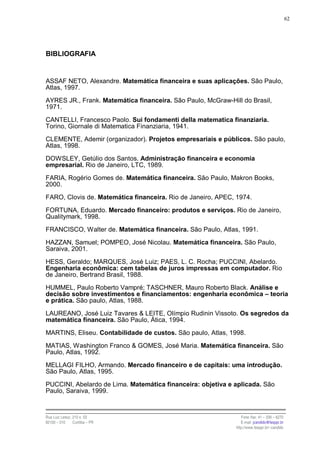 62




BIBLIOGRAFIA


ASSAF NETO, Alexandre. Matemática financeira e suas aplicações. São Paulo,
Atlas, 1997.

AYRES JR., Frank. Matemática financeira. São Paulo, McGraw-Hill do Brasil,
1971.

CANTELLI, Francesco Paolo. Sui fondamenti della matematica finanziaria.
Torino, Giornale di Matematica Finanziaria, 1941.

CLEMENTE, Ademir (organizador). Projetos empresariais e públicos. São paulo,
Atlas, 1998.

DOWSLEY, Getúlio dos Santos. Administração financeira e economia
empresarial. Rio de Janeiro, LTC, 1989.

FARIA, Rogério Gomes de. Matemática financeira. São Paulo, Makron Books,
2000.

FARO, Clovis de. Matemática financeira. Rio de Janeiro, APEC, 1974.

FORTUNA, Eduardo. Mercado financeiro: produtos e serviços. Rio de Janeiro,
Qualitymark, 1998.

FRANCISCO, Walter de. Matemática financeira. São Paulo, Atlas, 1991.

HAZZAN, Samuel; POMPEO, José Nicolau. Matemática financeira. São Paulo,
Saraiva, 2001.

HESS, Geraldo; MARQUES, José Luiz; PAES, L. C. Rocha; PUCCINI, Abelardo.
Engenharia econômica: cem tabelas de juros impressas em computador. Rio
de Janeiro, Bertrand Brasil, 1988.

HUMMEL, Paulo Roberto Vampré; TASCHNER, Mauro Roberto Black. Análise e
decisão sobre investimentos e financiamentos: engenharia econômica – teoria
e prática. São paulo, Atlas, 1988.

LAUREANO, José Luiz Tavares & LEITE, Olímpio Rudinin Vissoto. Os segredos da
matemática financeira. São Paulo, Ática, 1994.

MARTINS, Eliseu. Contabilidade de custos. São paulo, Atlas, 1998.

MATIAS, Washington Franco & GOMES, José Maria. Matemática financeira. São
Paulo, Atlas, 1992.

MELLAGI FILHO, Armando. Mercado financeiro e de capitais: uma introdução.
São Paulo, Atlas, 1995.

PUCCINI, Abelardo de Lima. Matemática financeira: objetiva e aplicada. São
Paulo, Saraiva, 1999.


Rua Luiz Leduc, 210 s. 03                                        Fone /fax: 41 – 339 – 6270
82100 – 010     Curitiba – PR                                    E-mail: jcandido@fesppr.br
                                                              http://www.fesppr.br/~candido
 