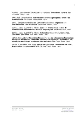 63




RUDGE, Luiz Fernando; CAVALCANTE, Francisco. Mercado de capitais. Belo
Horizonte, CNBV, 1998.

SAMANEZ, Carlos Patricio. Matemática financeira: aplicações à análise de
investimentos. São Paulo, Prentice Hall, 2001.

SILVA, Sérgio Eduardo Dias da. Gerência financeira: a empresa e seu
relacionamento com os bancos. São Paulo, Saraiva, 1991.

SOUZA, Alceu; CLEMENTE, Ademir. Decisões financeiras e análise de
investimentos: fundamentos, técnicas e aplicações. São Paulo, Atlas, 1995.

SOUZA, Alceu; CLEMENTE, Ademir. Matemática financeira: fundamentos,
conceitos, aplicações. São Paulo, Atlas, 1999.

VERAS, Lilia Ladeira. Matemática Financeira: uso de calculadoras financeiras:
aplicações ao mercado financeiro: introdução à engenharia econômica: 300
exercícios resolvidos e propostos com respostas. São Paulo, Atlas, 1989.

VIEIRA SOBRINHO, José Dutra. Manual de Aplicações Financeiras: HP 12-C:
Adaptável às calculadoras HP - 38 E/C. São Paulo, Atlas, 1985.




Rua Luiz Leduc, 210 s. 03                                       Fone /fax: 41 – 339 – 6270
82100 – 010     Curitiba – PR                                   E-mail: jcandido@fesppr.br
                                                             http://www.fesppr.br/~candido
 