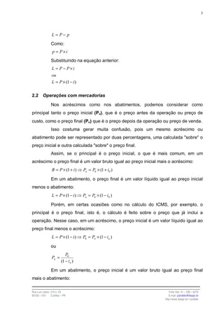 3




                 L = P− p
                Como:
                 p = P×i
                Substituindo na equação anterior:
                 L = P − P×i
                 ou
                 L = P × (1 − i )

2.2      Operações com mercadorias

                Nos acréscimos como nos abatimentos, podemos considerar como
principal tanto o preço inicial (Po), que é o preço antes da operação ou preço de
custo, como o preço final (Pn) que é o preço depois da operação ou preço de venda.
                Isso costuma gerar muita confusão, pois um mesmo acréscimo ou
abatimento pode ser representado por duas percentagens, uma calculada "sobre" o
preço inicial e outra calculada "sobre" o preço final.
                Assim, se o principal é o preço inicial, o que é mais comum, em um
acréscimo o preço final é um valor bruto igual ao preço inicial mais o acréscimo:
                 B = P × (1 + i )    Pn = P0 × (1 + i0 )

                Em um abatimento, o preço final é um valor líquido igual ao preço inicial
menos o abatimento:
                 L = P × (1 − i )    Pn = P0 × (1 − i0 )

                Porém, em certas ocasiões como no cálculo do ICMS, por exemplo, o
principal é o preço final, isto é, o cálculo é feito sobre o preço que já inclui a
operação. Nesse caso, em um acréscimo, o preço inicial é um valor líquido igual ao
preço final menos o acréscimo:
                 L = P × (1 − i )    P0 = Pn × (1 − in )

                ou
                            P0
                 Pn =
                         (1 − in )

                Em um abatimento, o preço inicial é um valor bruto igual ao preço final
mais o abatimento:

Rua Luiz Leduc, 210 s. 03                                                 Fone /fax: 41 – 339 – 6270
82100 – 010     Curitiba – PR                                             E-mail: jcandido@fesppr.br
                                                                       http://www.fesppr.br/~candido
 