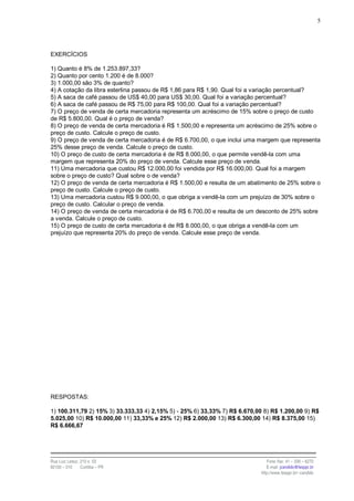 5




EXERCÍCIOS

1) Quanto é 8% de 1.253.897,33?
2) Quanto por cento 1.200 é de 8.000?
3) 1.000,00 são 3% de quanto?
4) A cotação da libra esterlina passou de R$ 1,86 para R$ 1,90. Qual foi a variação percentual?
5) A saca de café passou de US$ 40,00 para US$ 30,00. Qual foi a variação percentual?
6) A saca de café passou de R$ 75,00 para R$ 100,00. Qual foi a variação percentual?
7) O preço de venda de certa mercadoria representa um acréscimo de 15% sobre o preço de custo
de R$ 5.800,00. Qual é o preço de venda?
8) O preço de venda de certa mercadoria é R$ 1.500,00 e representa um acréscimo de 25% sobre o
preço de custo. Calcule o preço de custo.
9) O preço de venda de certa mercadoria é de R$ 6.700,00, o que inclui uma margem que representa
25% desse preço de venda. Calcule o preço de custo.
10) O preço de custo de certa mercadoria é de R$ 8.000,00, o que permite vendê-la com uma
margem que representa 20% do preço de venda. Calcule esse preço de venda.
11) Uma mercadoria que custou R$ 12.000,00 foi vendida por R$ 16.000,00. Qual foi a margem
sobre o preço de custo? Qual sobre o de venda?
12) O preço de venda de certa mercadoria é R$ 1.500,00 e resulta de um abatimento de 25% sobre o
preço de custo. Calcule o preço de custo.
13) Uma mercadoria custou R$ 9.000,00, o que obriga a vendê-la com um prejuízo de 30% sobre o
preço de custo. Calcular o preço de venda.
14) O preço de venda de certa mercadoria é de R$ 6.700,00 e resulta de um desconto de 25% sobre
a venda. Calcule o preço de custo.
15) O preço de custo de certa mercadoria é de R$ 8.000,00, o que obriga a vendê-la com um
prejuízo que representa 20% do preço de venda. Calcule esse preço de venda.




RESPOSTAS:

1) 100.311,79 2) 15% 3) 33.333,33 4) 2,15% 5) - 25% 6) 33,33% 7) R$ 6.670,00 8) R$ 1.200,00 9) R$
5.025,00 10) R$ 10.000,00 11) 33,33% e 25% 12) R$ 2.000,00 13) R$ 6.300,00 14) R$ 8.375,00 15)
R$ 6.666,67




Rua Luiz Leduc, 210 s. 03                                                      Fone /fax: 41 – 339 – 6270
82100 – 010     Curitiba – PR                                                  E-mail: jcandido@fesppr.br
                                                                            http://www.fesppr.br/~candido
 