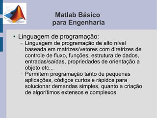 Matlab Básico
                  para Engenharia
●   Linguagem de programação:
    –   Linguagem de programação de alto nível
        baseada em matrizes/vetores com diretrizes de
        controle de fluxo, funções, estrutura de dados,
        entradas/saídas, propriedades de orientação a
        objeto etc...
    –   Permitem programação tanto de pequenas
        aplicações, códigos curtos e rápidos para
        solucionar demandas simples, quanto a criação
        de algorítimos extensos e complexos
 