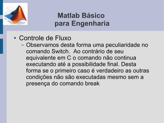 Matlab Básico
                  para Engenharia
●   Controle de Fluxo
    –   Observamos desta forma uma peculiaridade no
        comando Switch. Ao contrário de seu
        equivalente em C o comando não continua
        executando até a possibilidade final. Desta
        forma se o primeiro caso é verdadeiro as outras
        condições não são executadas mesmo sem a
        presença do comando break
 