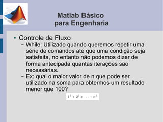 Matlab Básico
                  para Engenharia
●   Controle de Fluxo
    –   While: Utilizado quando queremos repetir uma
        série de comandos até que uma condição seja
        satisfeita, no entanto não podemos dizer de
        forma antecipada quantas iterações são
        necessárias.
    –   Ex: qual o maior valor de n que pode ser
        utilizado na soma para obtermos um resultado
        menor que 100?
 