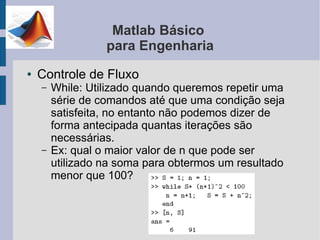 Matlab Básico
                  para Engenharia
●   Controle de Fluxo
    –   While: Utilizado quando queremos repetir uma
        série de comandos até que uma condição seja
        satisfeita, no entanto não podemos dizer de
        forma antecipada quantas iterações são
        necessárias.
    –   Ex: qual o maior valor de n que pode ser
        utilizado na soma para obtermos um resultado
        menor que 100?
 
