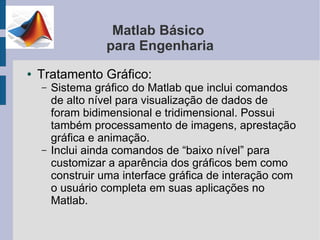 Matlab Básico
                  para Engenharia
●   Tratamento Gráfico:
    –   Sistema gráfico do Matlab que inclui comandos
        de alto nível para visualização de dados de
        foram bidimensional e tridimensional. Possui
        também processamento de imagens, aprestação
        gráfica e animação.
    –   Inclui ainda comandos de “baixo nível” para
        customizar a aparência dos gráficos bem como
        construir uma interface gráfica de interação com
        o usuário completa em suas aplicações no
        Matlab.
 