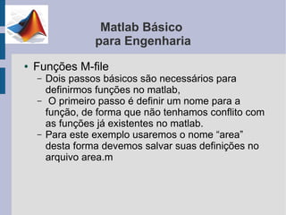 Matlab Básico
                  para Engenharia
●   Funções M-file
    –   Dois passos básicos são necessários para
        definirmos funções no matlab,
    –    O primeiro passo é definir um nome para a
        função, de forma que não tenhamos conflito com
        as funções já existentes no matlab.
    –   Para este exemplo usaremos o nome “area”
        desta forma devemos salvar suas definições no
        arquivo area.m
 