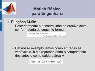 Matlab Básico
                  para Engenharia
●   Funções M-file
    –   Posteriormente a primeira linha do arquivo deve
        ser formatada da seguinte forma:




    –   Em nosso exemplo temos como entradas as
        variáveis a, b e c representando o comprimento
        dos lados e como saída a área A
 