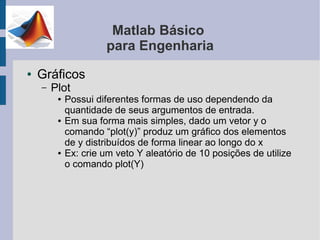 Matlab Básico
                      para Engenharia
●   Gráficos
    –   Plot
         ●   Possui diferentes formas de uso dependendo da
             quantidade de seus argumentos de entrada.
         ●   Em sua forma mais simples, dado um vetor y o
             comando “plot(y)” produz um gráfico dos elementos
             de y distribuídos de forma linear ao longo do x
         ●   Ex: crie um veto Y aleatório de 10 posições de utilize
             o comando plot(Y)
 