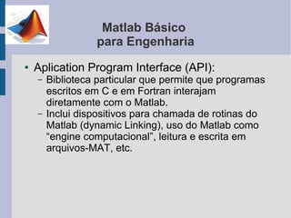 Matlab Básico
                  para Engenharia
●   Aplication Program Interface (API):
    –   Biblioteca particular que permite que programas
        escritos em C e em Fortran interajam
        diretamente com o Matlab.
    –   Inclui dispositivos para chamada de rotinas do
        Matlab (dynamic Linking), uso do Matlab como
        “engine computacional”, leitura e escrita em
        arquivos-MAT, etc.
 