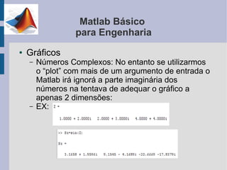 Matlab Básico
                  para Engenharia
●   Gráficos
    –   Números Complexos: No entanto se utilizarmos
        o “plot” com mais de um argumento de entrada o
        Matlab irá ignorá a parte imaginária dos
        números na tentava de adequar o gráfico a
        apenas 2 dimensões:
    –   EX:
 
