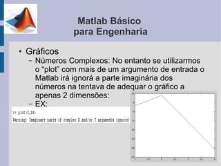 Matlab Básico
                  para Engenharia
●   Gráficos
    –   Números Complexos: No entanto se utilizarmos
        o “plot” com mais de um argumento de entrada o
        Matlab irá ignorá a parte imaginária dos
        números na tentava de adequar o gráfico a
        apenas 2 dimensões:
    –   EX:
 
