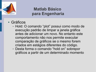 Matlab Básico
                  para Engenharia
●   Gráficos
    –   Hold: O comando “plot” possui como modo de
        execução padrão de limpar a janela gráfica
        antes de adicionar um novo. No entanto este
        comportamento não nos permite executar
        comparação de gráficos se o mesmo forem
        criados em estágios diferentes do código.
    –   Desta forma o comando “hold on” sobrepor
        gráficos a partir de um determinado momento
 