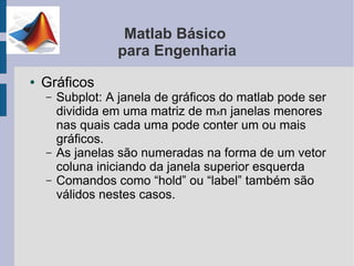 Matlab Básico
                  para Engenharia
●   Gráficos
    –   Subplot: A janela de gráficos do matlab pode ser
        dividida em uma matriz de mxn janelas menores
        nas quais cada uma pode conter um ou mais
        gráficos.
    –   As janelas são numeradas na forma de um vetor
        coluna iniciando da janela superior esquerda
    –   Comandos como “hold” ou “label” também são
        válidos nestes casos.
 