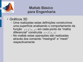 Matlab Básico
                  para Engenharia
●   Gráficos 3D
    –   Uma realizadas estas definições construímos
        uma superfície analisando o comportamento da
        função z= f  x , y  em cada ponto da “malha
        diferencial” construída z= f  x , y 
    –   No matlab estas operações são realizadas
        através dos comando “meshgrid” e “mesh”
        respectivamente
 