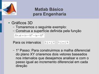 Matlab Básico
                   para Engenharia
●   Gráficos 3D
    –   Tomaremos o seguinte exemplo:
    –   Construa a superfície definida pela função


    Para os intervalos

    –   1o Passo: Para construirmos a malha diferencial
        do plano XY criaremos dois vetores baseados
        nos intervalos que desejamos analisar e com o
        passo igual ao incremento diferencial em cada
        direção
 