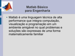 Matlab Básico
               para Engenharia
●   Matlab é uma linguagem técnica de alta
    performance que integra computação,
    visualização e programação em um
    ambiente amigável no qual problemas e
    soluções são expressas de uma forma
    matematicamente familiar
 