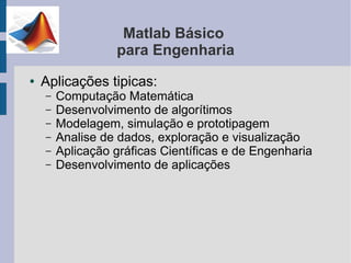 Matlab Básico
                  para Engenharia
●   Aplicações tipicas:
    –   Computação Matemática
    –   Desenvolvimento de algorítimos
    –   Modelagem, simulação e prototipagem
    –   Analise de dados, exploração e visualização
    –   Aplicação gráficas Científicas e de Engenharia
    –   Desenvolvimento de aplicações
 