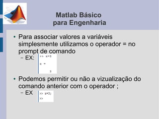 Matlab Básico
               para Engenharia
●   Para associar valores a variáveis
    simplesmente utilizamos o operador = no
    prompt de comando
    –   EX:


●   Podemos permitir ou não a vizualização do
    comando anterior com o operador ;
    –   EX
 