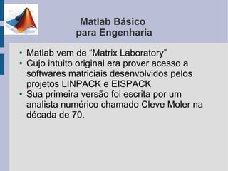 Matlab Básico
               para Engenharia
●   Matlab vem de “Matrix Laboratory”
●   Cujo intuito original era prover acesso a
    softwares matriciais desenvolvidos pelos
    projetos LINPACK e EISPACK
●   Sua primeira versão foi escrita por um
    analista numérico chamado Cleve Moler na
    década de 70.
 
