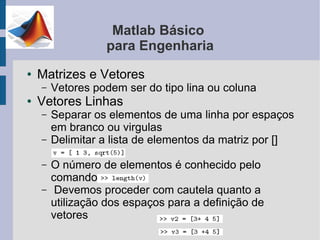 Matlab Básico
                  para Engenharia
●   Matrizes e Vetores
    –   Vetores podem ser do tipo lina ou coluna
●   Vetores Linhas
    –   Separar os elementos de uma linha por espaços
        em branco ou virgulas
    –   Delimitar a lista de elementos da matriz por []

    –   O número de elementos é conhecido pelo
        comando
    –    Devemos proceder com cautela quanto a
        utilização dos espaços para a definição de
        vetores
 