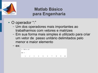 Matlab Básico
                  para Engenharia
●   O operador “:”
    –   Um dos operadores mais importantes ao
        trabalharmos com vetores e matrizes
    –   Em sua forma mais simples é utilizado para criar
        um vetor de passo unitário delimitados pelo
        menor e maior elemento
    –   ex:
 
