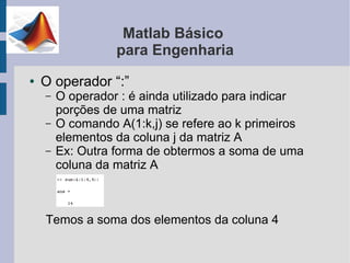 Matlab Básico
                  para Engenharia
●   O operador “:”
    –   O operador : é ainda utilizado para indicar
        porções de uma matriz
    –   O comando A(1:k,j) se refere ao k primeiros
        elementos da coluna j da matriz A
    –   Ex: Outra forma de obtermos a soma de uma
        coluna da matriz A



    Temos a soma dos elementos da coluna 4
 