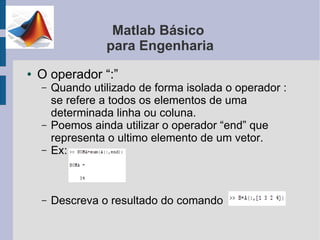 Matlab Básico
                  para Engenharia
●   O operador “:”
    –   Quando utilizado de forma isolada o operador :
        se refere a todos os elementos de uma
        determinada linha ou coluna.
    –   Poemos ainda utilizar o operador “end” que
        representa o ultimo elemento de um vetor.
    –   Ex:



    –   Descreva o resultado do comando
 