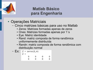 Matlab Básico
                     para Engenharia
●   Operações Matriciais
    –   Cinco matrizes básicas para uso no Matlab
         ●   Zeros: Matrizes formadas apenas de zeros
         ●   Ones: Matrizes formadas apenas por 1´s
         ●   Eye: Matriz identidade
         ●   Rand: matriz composta de forma randômica
             uniformemente distribuída
         ●   Randn: matriz composta de forma randômica com
             distribuição normal
    –   Ex:
 