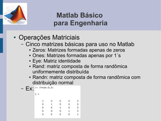 Matlab Básico
                     para Engenharia
●   Operações Matriciais
    –   Cinco matrizes básicas para uso no Matlab
         ●   Zeros: Matrizes formadas apenas de zeros
         ●   Ones: Matrizes formadas apenas por 1´s
         ●   Eye: Matriz identidade
         ●   Rand: matriz composta de forma randômica
             uniformemente distribuída
         ●   Randn: matriz composta de forma randômica com
             distribuição normal
    –   Ex:
 
