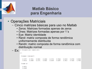 Matlab Básico
                     para Engenharia
●   Operações Matriciais
    –   Cinco matrizes básicas para uso no Matlab
         ●   Zeros: Matrizes formadas apenas de zeros
         ●   Ones: Matrizes formadas apenas por 1´s
         ●   Eye: Matriz identidade
         ●   Rand: matriz composta de forma randômica
             uniformemente distribuída
         ●   Randn: matriz composta de forma randômica com
             distribuição normal
    –   Ex:
 