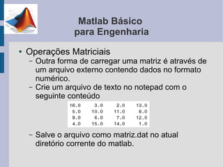 Matlab Básico
                  para Engenharia
●   Operações Matriciais
    –   Outra forma de carregar uma matriz é através de
        um arquivo externo contendo dados no formato
        numérico.
    –   Crie um arquivo de texto no notepad com o
        seguinte conteúdo



    –   Salve o arquivo como matriz.dat no atual
        diretório corrente do matlab.
 