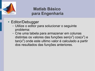 Matlab Básico
                   para Engenharia
●   Editor/Debugger
    –   Utilize o editor para solucionar o seguinte
        problema:
    –   Crie uma tabela para armazenar em colunas
        distintas os valores das funções sen(x2) cos(x2) e
        tan(x2) onde este ultimo valor é calculado a partir
        dos resultados das funções anteriores.
 