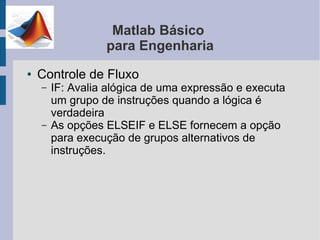 Matlab Básico
                  para Engenharia
●   Controle de Fluxo
    –   IF: Avalia alógica de uma expressão e executa
        um grupo de instruções quando a lógica é
        verdadeira
    –   As opções ELSEIF e ELSE fornecem a opção
        para execução de grupos alternativos de
        instruções.
 