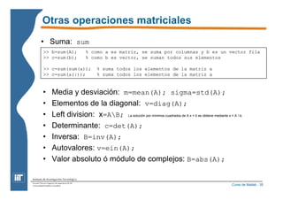 Otras operaciones matriciales 
• Suma: sum 
>> b=sum(A); % como a es matriz, se suma por columnas y b es un vector fila 
>> c=sum(b); % como b es vector, se suman todos sus elementos 
>> c=sum(sum(a)); % suma todos los elementos de la matriz a 
>> c=sum(a(:)); % suma todos los elementos de la matriz a 
• Media y desviación: m=mean(A); sigma=std(A); 
• Elementos de la diagonal: v=diag(A); 
• Left division: x=AB; La solución por mínimos cuadrados de A x = b se obtiene mediante x = A  b; 
• Determinante: c=det(A); 
• Inversa: B=inv(A); 
• Autovalores: v=ein(A); 
• Valor absoluto ó módulo de complejos: B=abs(A); 
Curso de Matlab - 35 
 