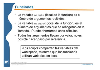 Funciones 
• La variable nargin (local de la función) es el 
número de argumentos recibidos. 
• La variable nargout (local de la función) es el 
número de argumentos que se recogerán en la 
llamada. Puede ahorrarnos unos cálculos. 
• Todos los argumentos llegan por valor, no es 
posible hacer paso por referencia. 
Curso de Matlab - 44 
•Los scripts comparten las variables del 
workspace, mientras que las funciones 
utilizan variables en local 
 